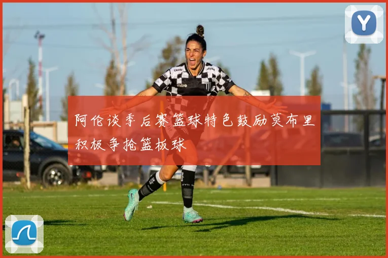 阿伦谈季后赛篮球特色鼓励莫布里积极争抢篮板球