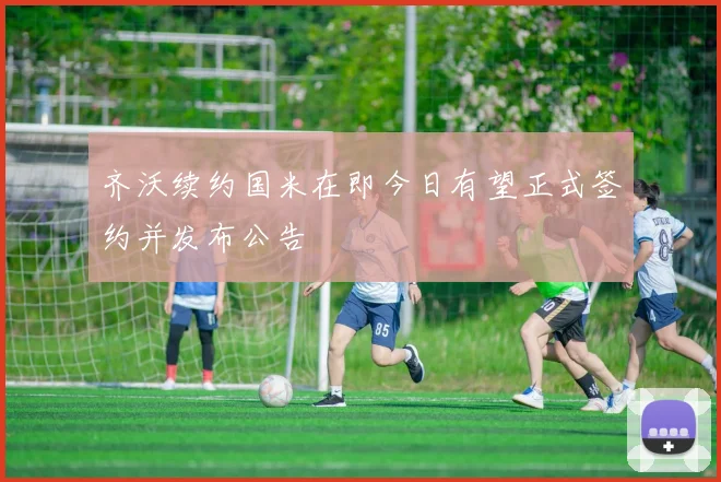 齐沃续约国米在即今日有望正式签约并发布公告