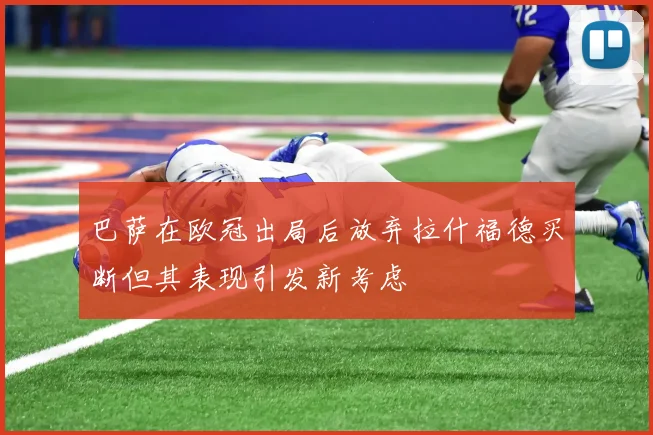 巴萨在欧冠出局后放弃拉什福德买断但其表现引发新考虑