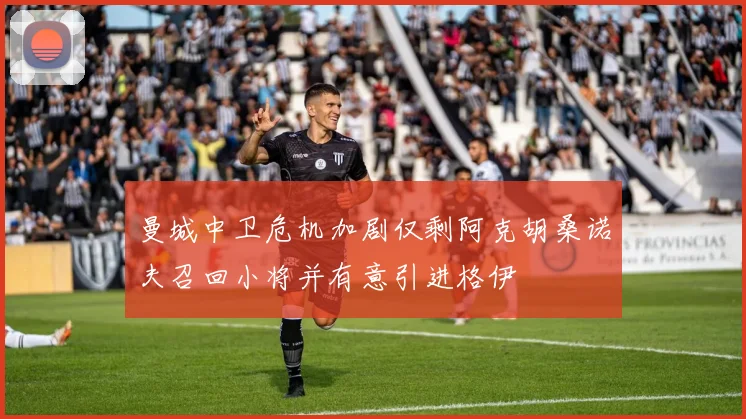 曼城中卫危机加剧仅剩阿克胡桑诺夫召回小将并有意引进格伊