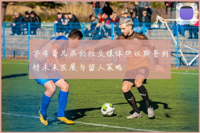 字母哥兄弟们社交媒体热议斯普利特未来发展与留人策略