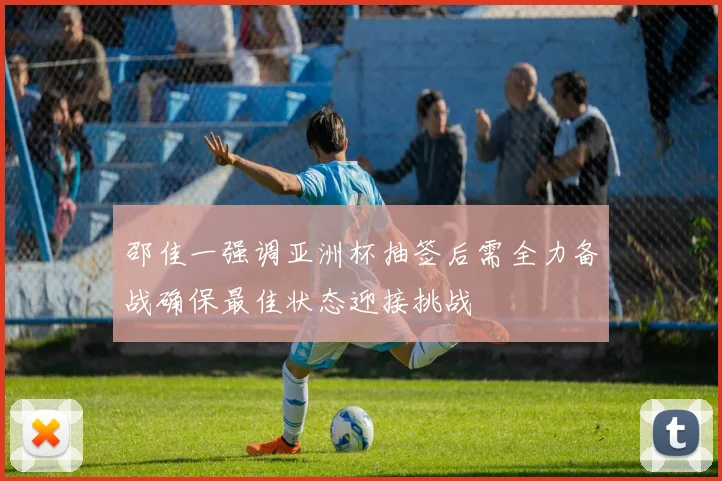 邵佳一强调亚洲杯抽签后需全力备战确保最佳状态迎接挑战
