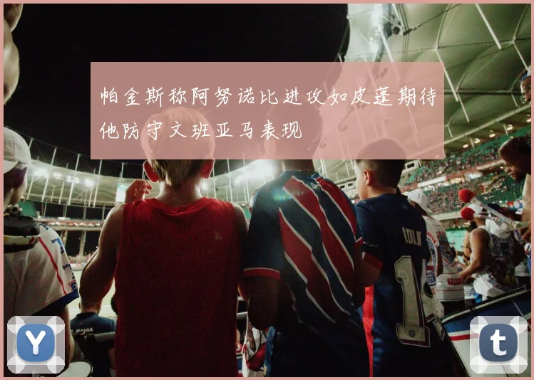 帕金斯称阿努诺比进攻如皮蓬期待他防守文班亚马表现