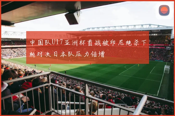中国队U17亚洲杯首战被印尼绝杀下轮对决日本队压力倍增