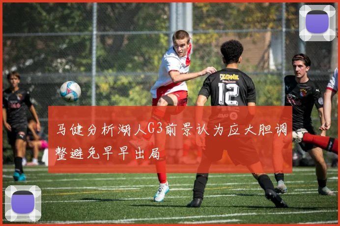 马健分析湖人G3前景认为应大胆调整避免早早出局