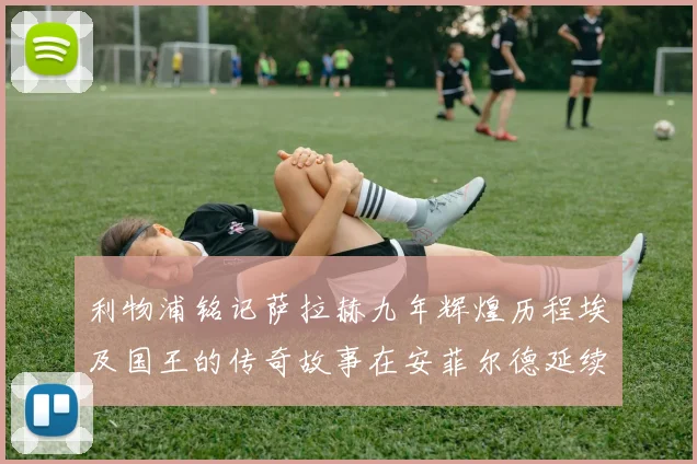 利物浦铭记萨拉赫九年辉煌历程埃及国王的传奇故事在安菲尔德延续
